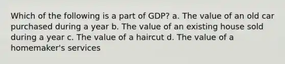 Which of the following is a part of GDP? a. The value of an old car purchased during a year b. The value of an existing house sold during a year c. The value of a haircut d. The value of a homemaker's services