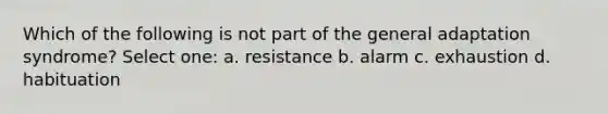 Which of the following is not part of the general adaptation syndrome? Select one: a. resistance b. alarm c. exhaustion d. habituation