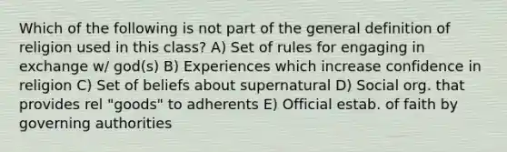 Which of the following is not part of the general definition of religion used in this class? A) Set of rules for engaging in exchange w/ god(s) B) Experiences which increase confidence in religion C) Set of beliefs about supernatural D) Social org. that provides rel "goods" to adherents E) Official estab. of faith by governing authorities