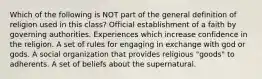 Which of the following is NOT part of the general definition of religion used in this class? Official establishment of a faith by governing authorities. Experiences which increase confidence in the religion. A set of rules for engaging in exchange with god or gods. A social organization that provides religious "goods" to adherents. A set of beliefs about the supernatural.