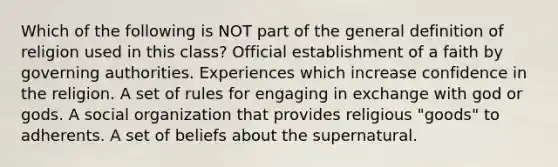 Which of the following is NOT part of the general definition of religion used in this class? Official establishment of a faith by governing authorities. Experiences which increase confidence in the religion. A set of rules for engaging in exchange with god or gods. A social organization that provides religious "goods" to adherents. A set of beliefs about the supernatural.