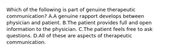 Which of the following is part of genuine therapeutic communication? A.A genuine rapport develops between physician and patient. B.The patient provides full and open information to the physician. C.The patient feels free to ask questions. D.All of these are aspects of therapeutic communication.