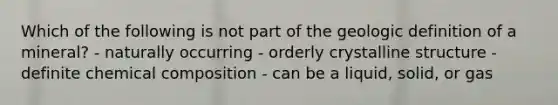 Which of the following is not part of the geologic definition of a mineral? - naturally occurring - orderly crystalline structure - definite chemical composition - can be a liquid, solid, or gas