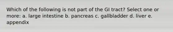 Which of the following is not part of the GI tract? Select one or more: a. large intestine b. pancreas c. gallbladder d. liver e. appendix