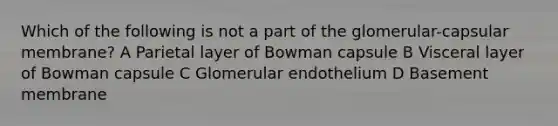 Which of the following is not a part of the glomerular-capsular membrane? A Parietal layer of Bowman capsule B Visceral layer of Bowman capsule C Glomerular endothelium D Basement membrane