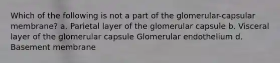 Which of the following is not a part of the glomerular-capsular membrane? a. Parietal layer of the glomerular capsule b. Visceral layer of the glomerular capsule Glomerular endothelium d. Basement membrane