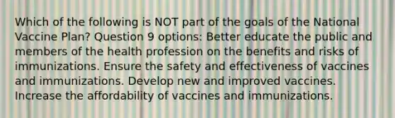 Which of the following is NOT part of the goals of the National Vaccine Plan? Question 9 options: Better educate the public and members of the health profession on the benefits and risks of immunizations. Ensure the safety and effectiveness of vaccines and immunizations. Develop new and improved vaccines. Increase the affordability of vaccines and immunizations.