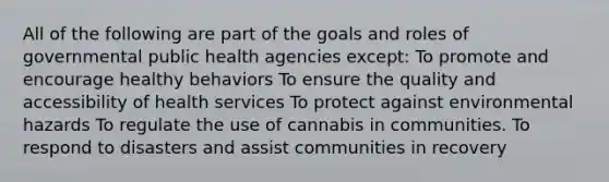 All of the following are part of the goals and roles of governmental public health agencies except: To promote and encourage healthy behaviors To ensure the quality and accessibility of health services To protect against environmental hazards To regulate the use of cannabis in communities. To respond to disasters and assist communities in recovery