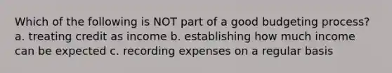 Which of the following is NOT part of a good budgeting process? a. treating credit as income b. establishing how much income can be expected c. recording expenses on a regular basis