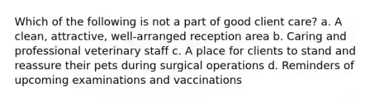 Which of the following is not a part of good client care? a. A clean, attractive, well-arranged reception area b. Caring and professional veterinary staff c. A place for clients to stand and reassure their pets during surgical operations d. Reminders of upcoming examinations and vaccinations