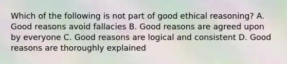 Which of the following is not part of good ethical reasoning? A. Good reasons avoid fallacies B. Good reasons are agreed upon by everyone C. Good reasons are logical and consistent D. Good reasons are thoroughly explained