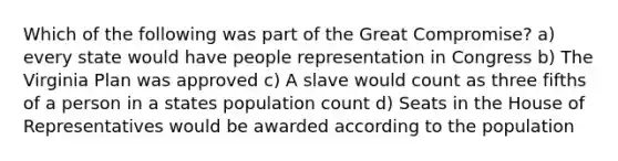 Which of the following was part of the Great Compromise? a) every state would have people representation in Congress b) The Virginia Plan was approved c) A slave would count as three fifths of a person in a states population count d) Seats in the House of Representatives would be awarded according to the population