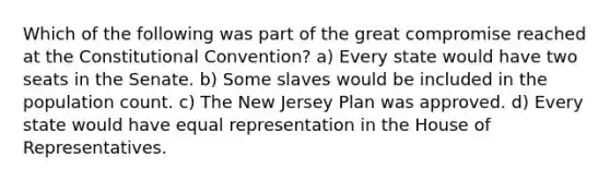 Which of the following was part of the great compromise reached at the Constitutional Convention? a) Every state would have two seats in the Senate. b) Some slaves would be included in the population count. c) The New Jersey Plan was approved. d) Every state would have equal representation in the House of Representatives.