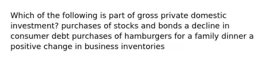 Which of the following is part of gross private domestic investment? purchases of stocks and bonds a decline in consumer debt purchases of hamburgers for a family dinner a positive change in business inventories