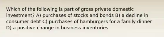 Which of the following is part of gross private domestic investment? A) purchases of stocks and bonds B) a decline in consumer debt C) purchases of hamburgers for a family dinner D) a positive change in business inventories