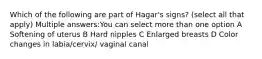 Which of the following are part of Hagar's signs? (select all that apply) Multiple answers:You can select more than one option A Softening of uterus B Hard nipples C Enlarged breasts D Color changes in labia/cervix/ vaginal canal