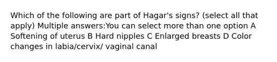 Which of the following are part of Hagar's signs? (select all that apply) Multiple answers:You can select more than one option A Softening of uterus B Hard nipples C Enlarged breasts D Color changes in labia/cervix/ vaginal canal