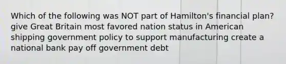 Which of the following was NOT part of Hamilton's financial plan? give Great Britain most favored nation status in American shipping government policy to support manufacturing create a national bank pay off government debt