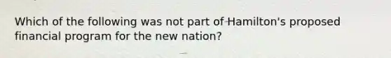 Which of the following was not part of Hamilton's proposed financial program for the new nation?