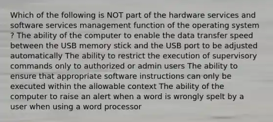 Which of the following is NOT part of the hardware services and software services management function of the operating system ? The ability of the computer to enable the data transfer speed between the USB memory stick and the USB port to be adjusted automatically The ability to restrict the execution of supervisory commands only to authorized or admin users The ability to ensure that appropriate software instructions can only be executed within <a href='https://www.questionai.com/knowledge/kAL0udV9XV-the-all' class='anchor-knowledge'>the all</a>owable context The ability of the computer to raise an alert when a word is wrongly spelt by a user when using a word processor