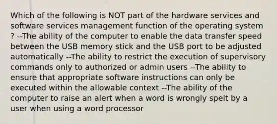 Which of the following is NOT part of the hardware services and software services management function of the operating system ? --The ability of the computer to enable the data transfer speed between the USB memory stick and the USB port to be adjusted automatically --The ability to restrict the execution of supervisory commands only to authorized or admin users --The ability to ensure that appropriate software instructions can only be executed within the allowable context --The ability of the computer to raise an alert when a word is wrongly spelt by a user when using a word processor