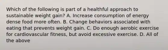 Which of the following is part of a healthful approach to sustainable weight gain? A. Increase consumption of energy dense food more often. B. Change behaviors associated with eating that prevents weight gain. C. Do enough aerobic exercise for cardiovascular fitness, but avoid excessive exercise. D. All of the above