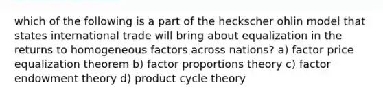 which of the following is a part of the heckscher ohlin model that states international trade will bring about equalization in the returns to homogeneous factors across nations? a) factor price equalization theorem b) factor proportions theory c) factor endowment theory d) product cycle theory