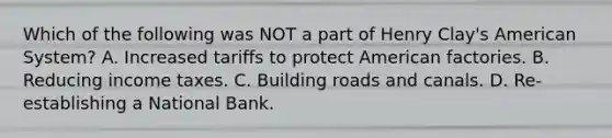 Which of the following was NOT a part of Henry Clay's American System? A. Increased tariffs to protect American factories. B. Reducing income taxes. C. Building roads and canals. D. Re-establishing a National Bank.