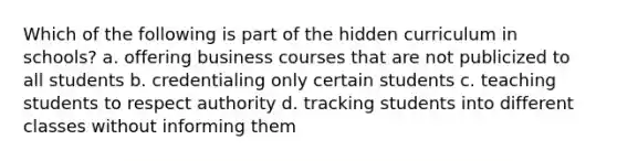 Which of the following is part of the hidden curriculum in schools? a. offering business courses that are not publicized to all students b. credentialing only certain students c. teaching students to respect authority d. tracking students into different classes without informing them