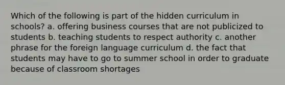 Which of the following is part of the hidden curriculum in schools? a. offering business courses that are not publicized to students b. teaching students to respect authority c. another phrase for the foreign language curriculum d. the fact that students may have to go to summer school in order to graduate because of classroom shortages