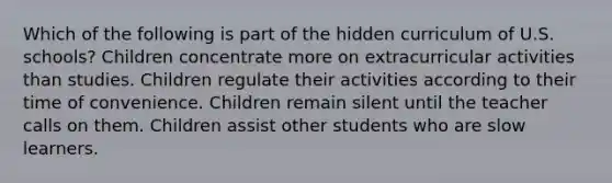 Which of the following is part of the hidden curriculum of U.S. schools? Children concentrate more on extracurricular activities than studies. Children regulate their activities according to their time of convenience. Children remain silent until the teacher calls on them. Children assist other students who are slow learners.