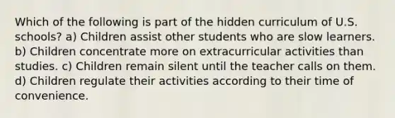 Which of the following is part of the hidden curriculum of U.S. schools? a) Children assist other students who are slow learners. b) Children concentrate more on extracurricular activities than studies. c) Children remain silent until the teacher calls on them. d) Children regulate their activities according to their time of convenience.