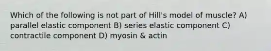 Which of the following is not part of Hill's model of muscle? A) parallel elastic component B) series elastic component C) contractile component D) myosin & actin