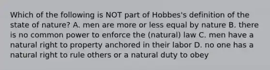 Which of the following is NOT part of Hobbes's definition of the state of nature? A. men are more or less equal by nature B. there is no common power to enforce the (natural) law C. men have a natural right to property anchored in their labor D. no one has a natural right to rule others or a natural duty to obey