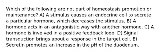 Which of the following are not part of homeostasis promotion or maintenance? A) A stimulus causes an endocrine cell to secrete a particular hormone, which decreases the stimulus. B) A hormone acts in an antagonistic way with another hormone. C) A hormone is involved in a positive feedback loop. D) Signal transduction brings about a response in the target cell. E) Secretin promotes an increase in the pH of the duodenum.