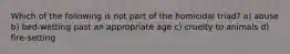 Which of the following is not part of the homicidal triad? a) abuse b) bed-wetting past an appropriate age c) cruelty to animals d) fire-setting