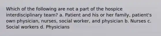 Which of the following are not a part of the hospice interdisciplinary team? a. Patient and his or her family, patient's own physician, nurses, social worker, and physician b. Nurses c. Social workers d. Physicians