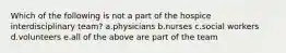 Which of the following is not a part of the hospice interdisciplinary team? a.physicians b.nurses c.social workers d.volunteers e.all of the above are part of the team