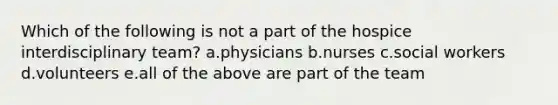 Which of the following is not a part of the hospice interdisciplinary team? a.physicians b.nurses c.social workers d.volunteers e.all of the above are part of the team