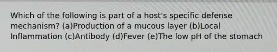 Which of the following is part of a host's specific defense mechanism? (a)Production of a mucous layer (b)Local Inflammation (c)Antibody (d)Fever (e)The low pH of the stomach