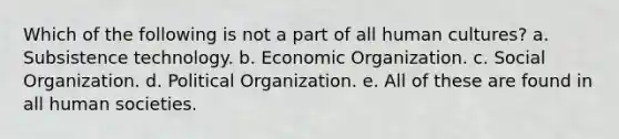 Which of the following is not a part of all human cultures? a. Subsistence technology. b. Economic Organization. c. Social Organization. d. Political Organization. e. All of these are found in all human societies.