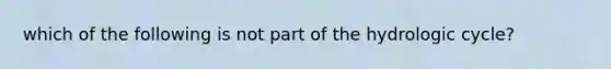 which of the following is not part of the hydrologic cycle?