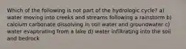 Which of the following is not part of the hydrologic cycle? a) water moving into creeks and streams following a rainstorm b) calcium carbonate dissolving in soil water and groundwater c) water evaporating from a lake d) water infiltrating into the soil and bedrock