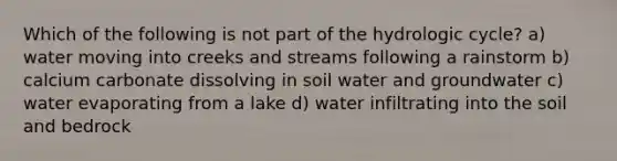 Which of the following is not part of the hydrologic cycle? a) water moving into creeks and streams following a rainstorm b) calcium carbonate dissolving in soil water and groundwater c) water evaporating from a lake d) water infiltrating into the soil and bedrock