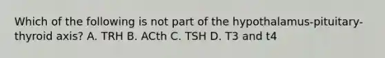 Which of the following is not part of the hypothalamus-pituitary-thyroid axis? A. TRH B. ACth C. TSH D. T3 and t4