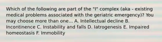 Which of the following are part of the "I" complex (aka - existing medical problems associated with the geriatric emergency)? You may choose more than one... A. Intellectual decline B. Incontinence C. Instability and falls D. Iatrogenesis E. Impaired homeostasis F. Immobility