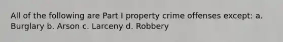 All of the following are Part I property crime offenses except: a. Burglary b. Arson c. Larceny d. Robbery