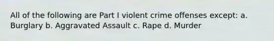 All of the following are Part I violent crime offenses except: a. Burglary b. Aggravated Assault c. Rape d. Murder