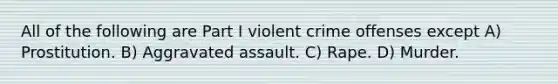 All of the following are Part I violent crime offenses except A) Prostitution. B) Aggravated assault. C) Rape. D) Murder.