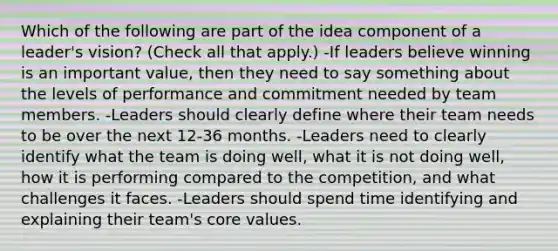 Which of the following are part of the idea component of a leader's vision? (Check all that apply.) -If leaders believe winning is an important value, then they need to say something about the levels of performance and commitment needed by team members. -Leaders should clearly define where their team needs to be over the next 12-36 months. -Leaders need to clearly identify what the team is doing well, what it is not doing well, how it is performing compared to the competition, and what challenges it faces. -Leaders should spend time identifying and explaining their team's core values.